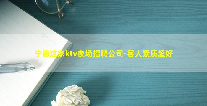 宁德这家ktv夜场招聘公司-客人素质超好
